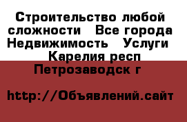 Строительство любой сложности - Все города Недвижимость » Услуги   . Карелия респ.,Петрозаводск г.